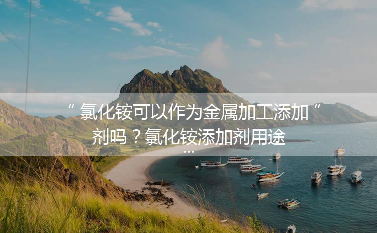 氯化銨可以作為金屬加工添加劑嗎？氯化銨添加劑用途
